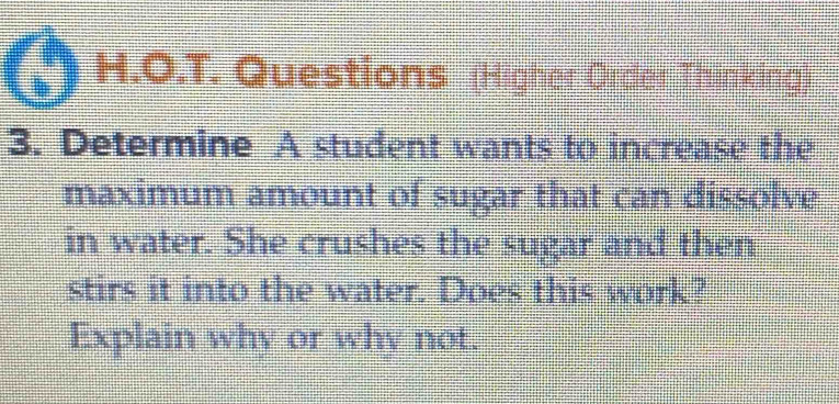 Questions (Higher Order Thinking) 
3. Determine A student wants to increase the 
maximum amount of sugar that can dissolve 
in water. She crushes the sugar and then 
stirs it into the water. Does this work? 
Explain why or why not.