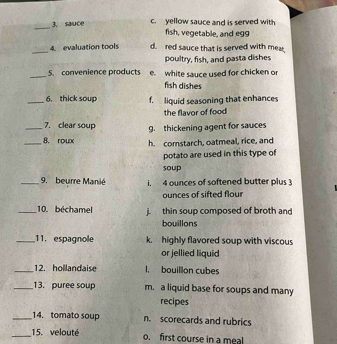 sauce
c. yellow sauce and is served with
fish, vegetable, and egg
_4. evaluation tools d. red sauce that is served with meat,
poultry, fish, and pasta dishes
_5. convenience products e. white sauce used for chicken or
fish dishes
_6. thick soup f. liquid seasoning that enhances
the flavor of food
_7. clear soup
g. thickening agent for sauces
_8. roux
h. cornstarch, oatmeal, rice, and
potato are used in this type of
soup
_9. beurre Manié i. 4 ounces of softened butter plus 3
ounces of sifted flour
_10. béchamel j. thin soup composed of broth and
bouillons
_11. espagnole k. highly flavored soup with viscous
or jellied liquid
_12. hollandaise 1. bouillon cubes
_13. puree soup m. a liquid base for soups and many
recipes
_14. tomato soup n. scorecards and rubrics
_15. velouté o. first course in a meal