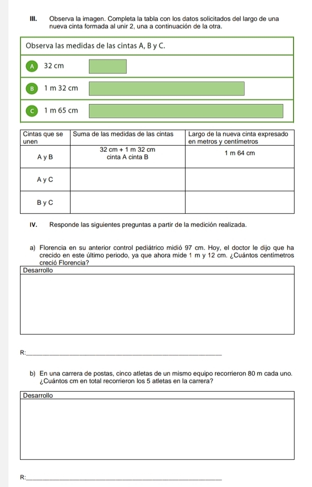 Observa la imagen. Completa la tabla con los datos solicitados del largo de una
nueva cinta formada al unir 2, una a continuación de la otra.
IV. Responde las siguientes preguntas a partir de la medición realizada.
a) Florencia en su anterior control pediátrico midió 97 cm. Hoy, el doctor le dijo que ha
crecido en este último periodo, ya que ahora mide 1 m y 12 cm. ¿Cuántos centímetros
creció Florencia?
Desarrollo
R:_
b) En una carrera de postas, cinco atletas de un mismo equipo recorrieron 80 m cada uno.
¿ Cuántos cm en total recorrieron los 5 atletas en la carrera?
Desarrollo
R:_