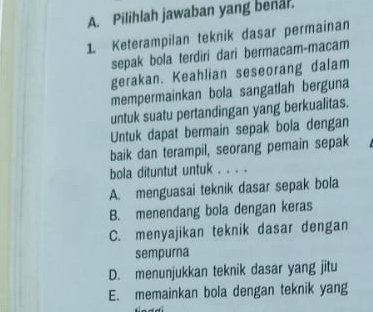 Pilihlah jawaban yang benal.
1. Keterampilan teknik dasar permainan
sepak bola terdiri dari bermacam-macam
gerakan. Keahlian seseorang dalam
mempermainkan bola sangatlah berguna
untuk suatu pertandingan yang berkualitas.
Untuk dapat bermain sepak bola dengan
baik dan terampil, seorang pemain sepak
bola dituntut untuk . . . .
A. menguasai teknik dasar sepak bola
B. menendang bola dengan keras
C. menyajikan teknik dasar dengan
sempurna
D. menunjukkan teknik dasar yang jitu
E. memainkan bola dengan teknik yang