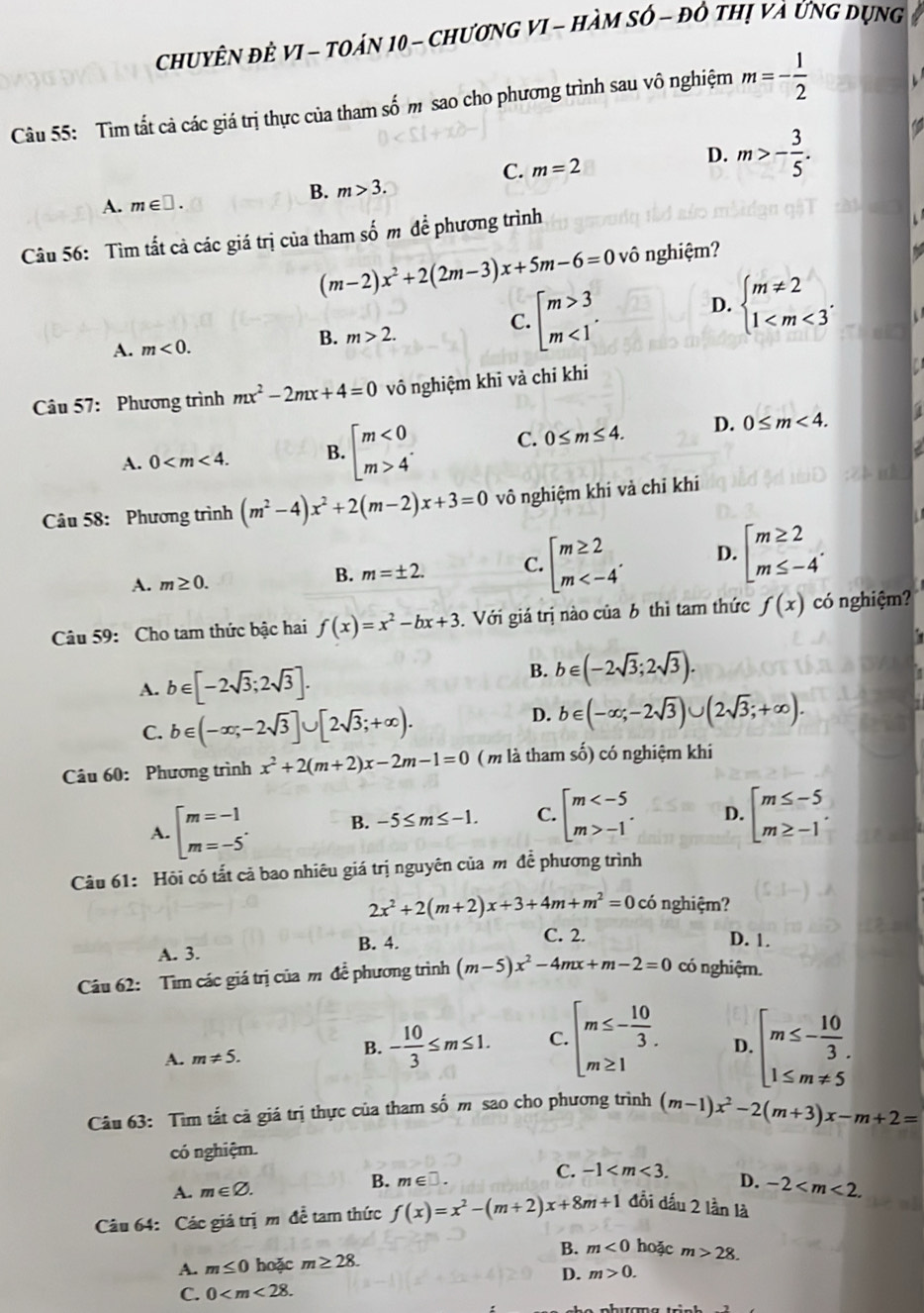 ChUyÊN đÈ VI - TOán 10 - ChươnG VI - HàM Sớ - đô thị và Ứng dụng
Câu 55: Tìm tất cả các giá trị thực của tham số m sao cho phương trình sau vô nghiệm m=- 1/2 
C. m=2
D. m>- 3/5 .
B.
A. m∈ □ . m>3.
Câu 56: Tìm tất cả các giá trị của tham shat O m  đề phương trình
(m-2)x^2+2(2m-3)x+5m-6=0vhat 0 nghiệm?
C. beginarrayl m>3 m<1endarray. .
D. beginarrayl m!= 2 1
B. m>2.
A. m<0.
Câu 57: Phương trình mx^2-2mx+4=0 vô nghiệm khi và chỉ khi
A. 0 B. beginbmatrix m<0 m>4^(·)endarray. C. 0≤ m≤ 4. D. 0≤ m<4.
Câu 58: Phương trình (m^2-4)x^2+2(m-2)x+3=0 vô nghiệm khi vả chỉ khi
A. m≥ 0.
B. m=± 2. C. beginarrayl m≥ 2 m D. beginarrayl m≥ 2 m≤ -4endarray. .
Câu 59: Cho tam thức bậc hai f(x)=x^2-bx+3. Với giá trị nào của b thì tam thức f(x) có nghiệm?
A. b∈ [-2sqrt(3);2sqrt(3)].
B. b∈ (-2sqrt(3);2sqrt(3)).
C. b∈ (-∈fty ;-2sqrt(3)]∪ [2sqrt(3);+∈fty ).
D. b∈ (-∈fty ;-2sqrt(3))∪ (2sqrt(3);+∈fty ).
Câu 60: Phương trình x^2+2(m+2)x-2m-1=0 (m là tham số) có nghiệm khi
A. beginbmatrix m=-1 m=-5^(·)endarray. B. -5≤ m≤ -1. C. beginbmatrix m -1endarray. . D. beginarrayl m≤ -5 m≥ -1endarray.
Câu 61: Hội có tắt cả bao nhiêu giá trị nguyên của mô để phương trình
2x^2+2(m+2)x+3+4m+m^2=0 có nghiệm?
B. 4.
A. 3. C. 2.
D. 1.
Câu 62: Tìm các giá trị của m đề phương trình (m-5)x^2-4mx+m-2=0 có nghiệm.
A. m!= 5. beginarrayl m≤ - 10/3 . 1≤ m!= 5endarray.
B. - 10/3 ≤ m≤ 1. C. beginarrayl m≤ - 10/3 . m≥ 1endarray. D.
Câu 63: Tìm tất cả giá trị thực của tham số m sao cho phương trình (m-1)x^2-2(m+3)x-m+2=
có nghiệm.
B.
C.
A. m∈ varnothing . m∈ □ . -1 D. -2
Câu 64: Các giá trị m đề tam thức f(x)=x^2-(m+2)x+8m+1 đổi dấu 2 lần là
B. m<0</tex> hoặc m>28.
A. m≤ 0 hoặc m≥ 28.
D. m>0.
C. 0