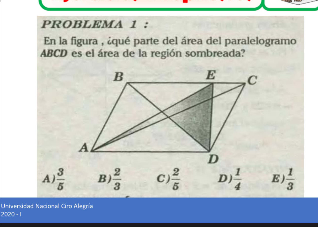 PROBLEMA 1 :
En la figura , ¿qué parte del área del paralelogramo
ABCD es el área de la región sombreada?
A)  3/5   2/3  C )  2/5  D)  1/4  E)  1/3 
B)
Universidad Nacional Ciro Alegría
2020 - 1