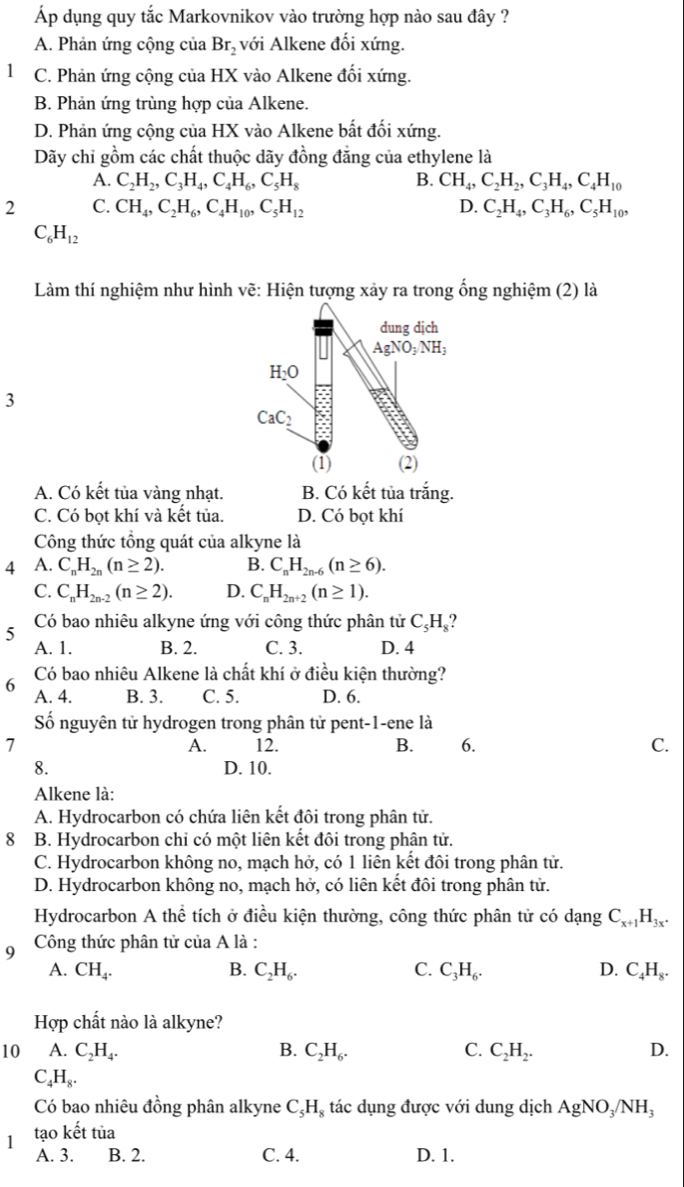 Áp dụng quy tắc Markovnikov vào trường hợp nào sau đây ?
A. Phản ứng cộng của Br_2 với Alkene đối xứng.
1 C. Phản ứng cộng của HX vào Alkene đổi xứng.
B. Phản ứng trùng hợp của Alkene.
D. Phản ứng cộng của HX vào Alkene bất đối xứng.
Dãy chỉ gồm các chất thuộc dãy đồng đẳng của ethylene là
A. C_2H_2,C_3H_4,C_4H_6,C_5H_8 B. CH_4,C_2H_2,C_3H_4,C_4H_10
2 C. CH_4,C_2H_6,C_4H_10,C_5H_12 D. C_2H_4,C_3H_6,C_5H_10,
C_6H_12
Làm thí nghiệm như hình vẽ: Hiện tượng xảy ra trong ống nghiệm (2) là
dung dịch
AgNO_3NH_3
H_2O
3
CaC_2
(1) (2)
A. Có kết tủa vàng nhạt. B. Có kết tủa trắng.
C. Có bọt khí và kết tủa. D. Có bọt khí
Công thức tổng quát của alkyne là
4 A. C_nH_2n(n≥ 2). B. C_nH_2n-6(n≥ 6).
C. C_nH_2n-2(n≥ 2). D. C_nH_2n+2(n≥ 1).
5  Có bao nhiêu alkyne ứng với công thức phân tử C_5H_8 ?
A. 1. B. 2. C. 3. D. 4
Có bao nhiêu Alkene là chất khí ở điều kiện thường?
6 A. 4. B. 3. C. 5. D. 6.
Số nguyên tử hydrogen trong phân tử pent-1-ene là
1 12. B. 6. C.
A.
8. D. 10.
Alkene là:
A. Hydrocarbon có chứa liên kết đôi trong phân tử.
8  B. Hydrocarbon chỉ có một liên kết đôi trong phân tử.
C. Hydrocarbon không no, mạch hở, có 1 liên kết đôi trong phân tử.
D. Hydrocarbon không no, mạch hở, có liên kết đôi trong phân tử.
Hydrocarbon A thể tích ở điều kiện thường, công thức phân tử có dạng C_x+1H_3x.
9  Công thức phân tử của A là :
A. CH_4. B. C_2H_6. C. C_3H_6. D. C_4H_8.
Hợp chất nào là alkyne?
10 A. C_2H_4. B. C_2H_6. C. C_2H_2. D.
C_4H_8.
Có bao nhiêu đồng phân alkyne C_5H_8 tác dụng được với dung dịch AgNO_3/NH_3
1 tạo khat e t tùa
A. 3. B. 2. C. 4. D. 1.