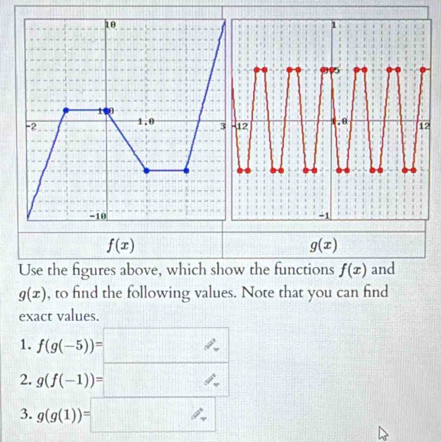 2
f(x)
g(x) 111 
Use the figures above, which show the functions f(x) and
g(x) , to find the following values. Note that you can find 
exact values. 
1. f(g(-5))=□
2. g(f(-1))=□
3. g(g(1))=□