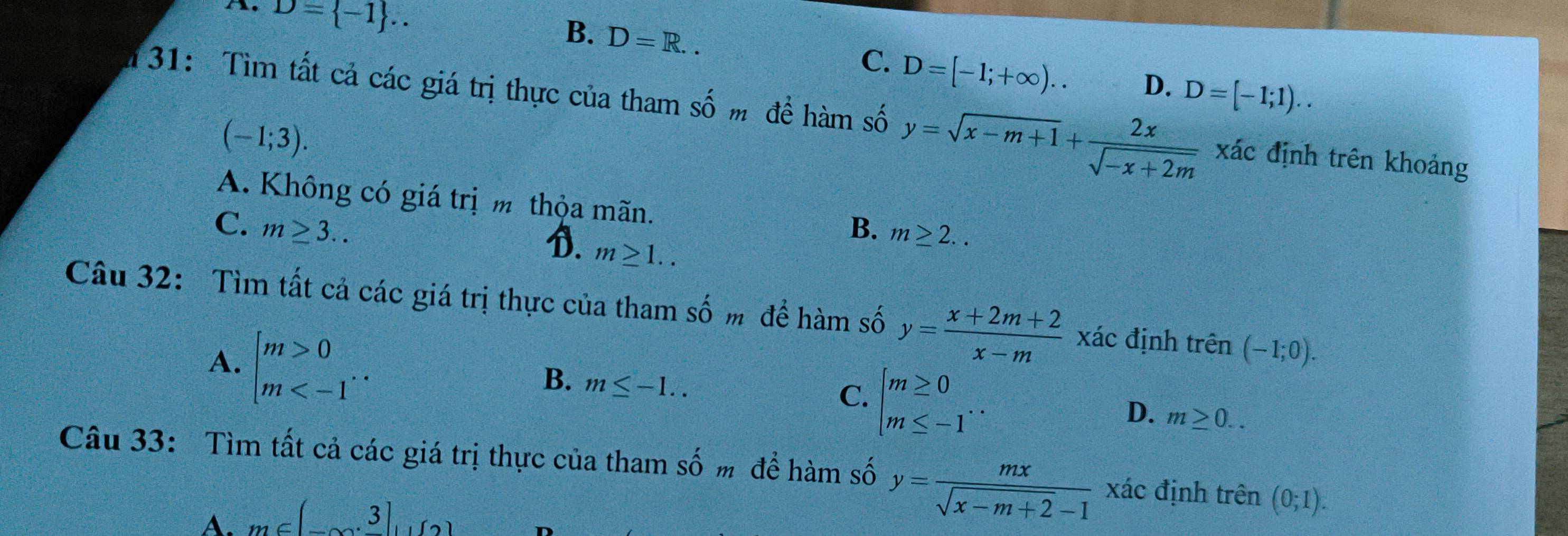 a. D= -1 .. B. D=R..
C. D=[-1;+∈fty ).. D. D=[-1;1).. 
131: Tìm tất cả các giá trị thực của tham shat 0m để hàm số y=sqrt(x-m+1)+ 2x/sqrt(-x+2m)  xác định trên khoảng
(-1;3).
A. Không có giá trị m thộa mãn.
C. m≥ 3.. B. m≥ 2..
D. m≥ 1.. 
Câu 32: Tìm tất cả các giá trị thực của tham số m để hàm số y= (x+2m+2)/x-m xa định trên (-1;0).
A. beginarrayl m>0 m .
B. m≤ -1..
C. beginarrayl m≥ 0 m≤ -1endarray.  ..
D. m≥ 0.. 
Câu 33: Tìm tất cả các giá trị thực của tham số m để hàm số y= mx/sqrt(x-m+2)-1  xác định trên (0;1).
A. m∈ [m,3]