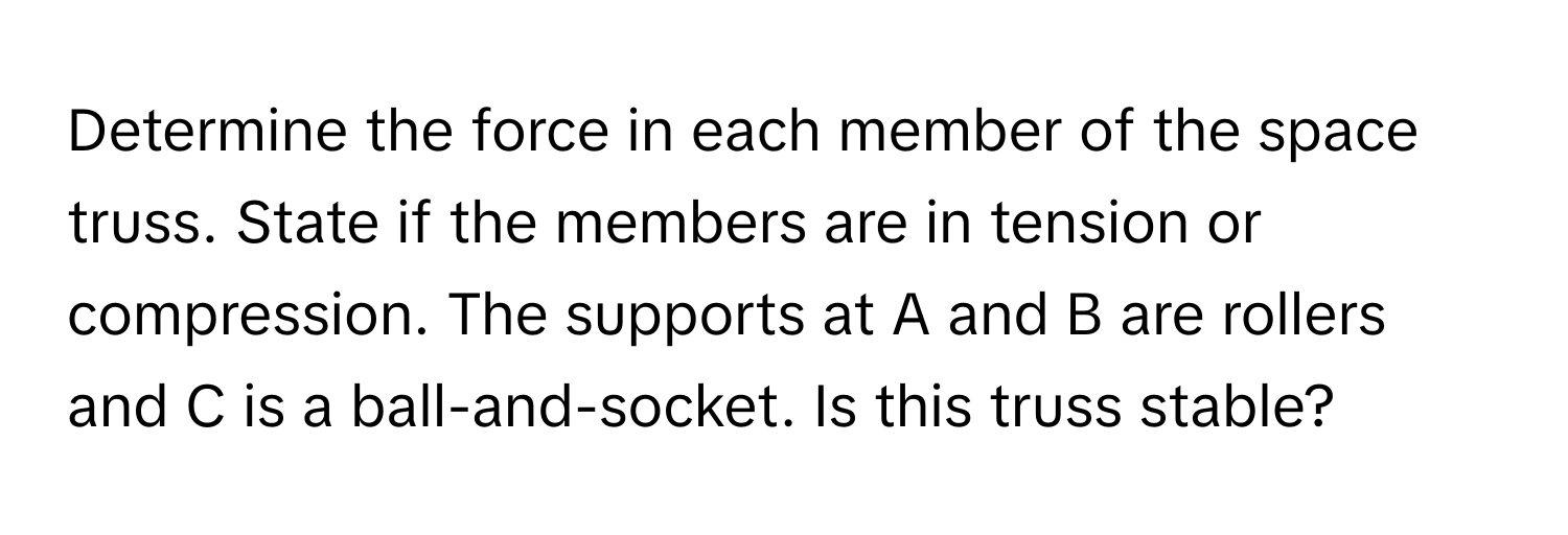 Determine the force in each member of the space truss. State if the members are in tension or compression. The supports at A and B are rollers and C is a ball-and-socket. Is this truss stable?