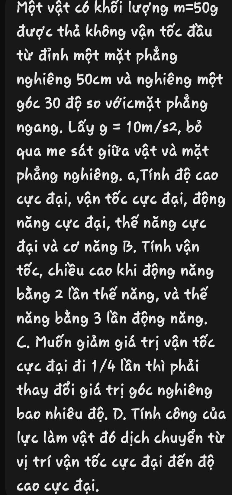 Một vật có khối lượng m=50g
được thả không vận tốc đầu
từ đỉnh một mặt phẳng
nghiêng 50cm và nghiêng một
g6c 30 độ so vớicmặt phẳng
ngang. Lấy g=10m/s2 , bỏ
qua me sát giữa vật và mặt
phẳng nghiêng. a,Tính độ cao
cực đại, vận tốc cực đại, động
năng cực đại, thế năng cực
đại và cơ năng B. Tính vận
tốc, chiều cao khi động năng
bằng 2 lần thế năng, và thế
năng bằng 3 lần động năng.
C. Muốn giảm giá trị vận tốc
cực đại đi 1/4 lần thì phải
thay đổi giá trị g6c nghiêng
bao nhiêu độ. D. Tính công của
lực làm vật đ6 dịch chuyển từ
vị trí vận tốc cực đại đến độ
cao cực đại.