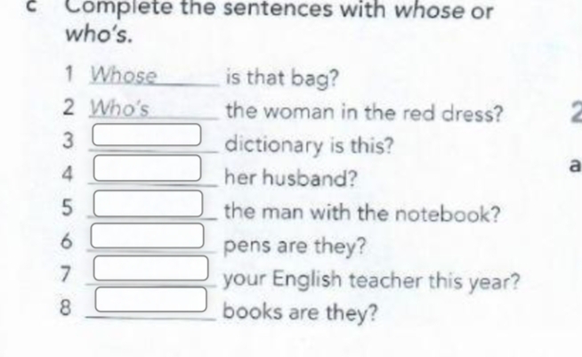 Complete the sentences with whose or 
who’s. 
1 Whose is that bag? 
2 Who's the woman in the red dress? a 
3 □ dictionary is this? 
4 □ her husband? 
a 
5 □ the man with the notebook? 
6 □ pens are they? 
7 
your English teacher this year? 
8  □ /□   books are they?