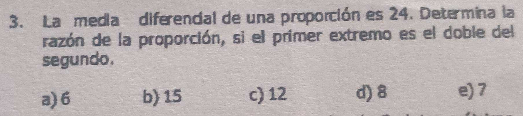 La media diferencial de una proporción es 24. Determina la
razón de la proporción, si el primer extremo es el doble del
segundo.
a) 6 b) 15 c) 12
d) 8 e) 7