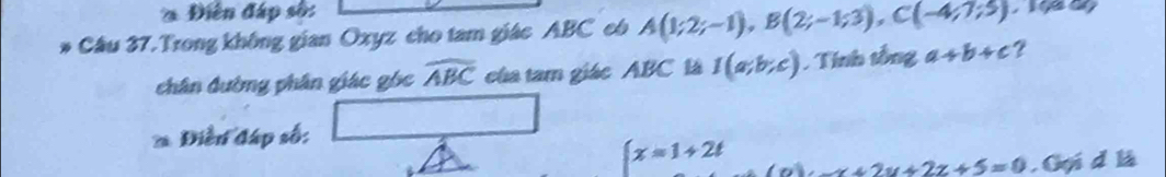 Diễn đáp sốn 
Câu 37.Trong không gian Oxyz cho tam giác ABC có A(1;2;-1), B(2;-1;3), C(-4;7;5)
chân đường phân giác góc widehat ABC của tam giác ABC là I(a;b;c). Tính tổng a+b+c ? 
* Điễn đáp số:
∈t x=1+2t (a)· x+2y+2z+5=0. Gọi d là