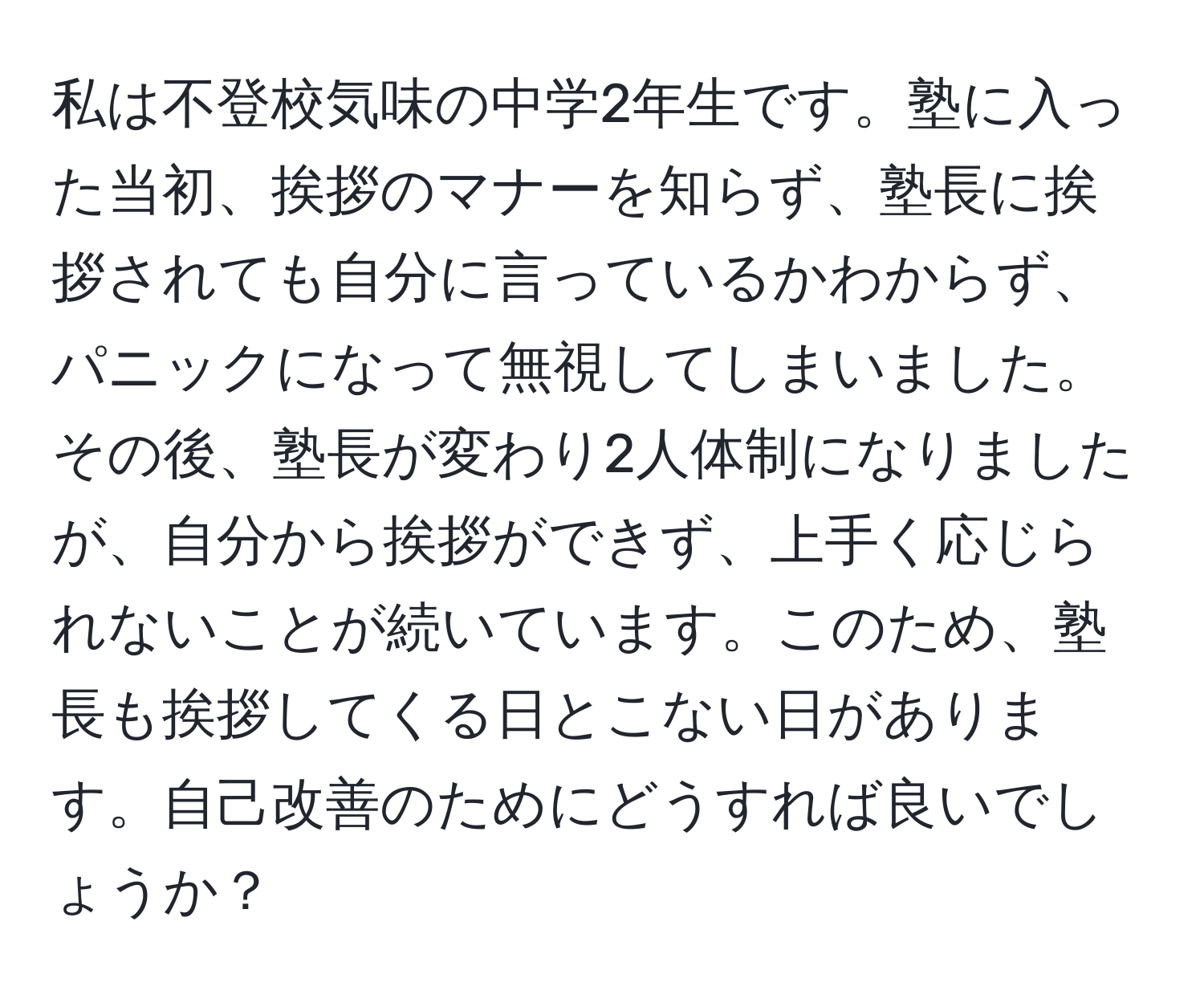 私は不登校気味の中学2年生です。塾に入った当初、挨拶のマナーを知らず、塾長に挨拶されても自分に言っているかわからず、パニックになって無視してしまいました。その後、塾長が変わり2人体制になりましたが、自分から挨拶ができず、上手く応じられないことが続いています。このため、塾長も挨拶してくる日とこない日があります。自己改善のためにどうすれば良いでしょうか？