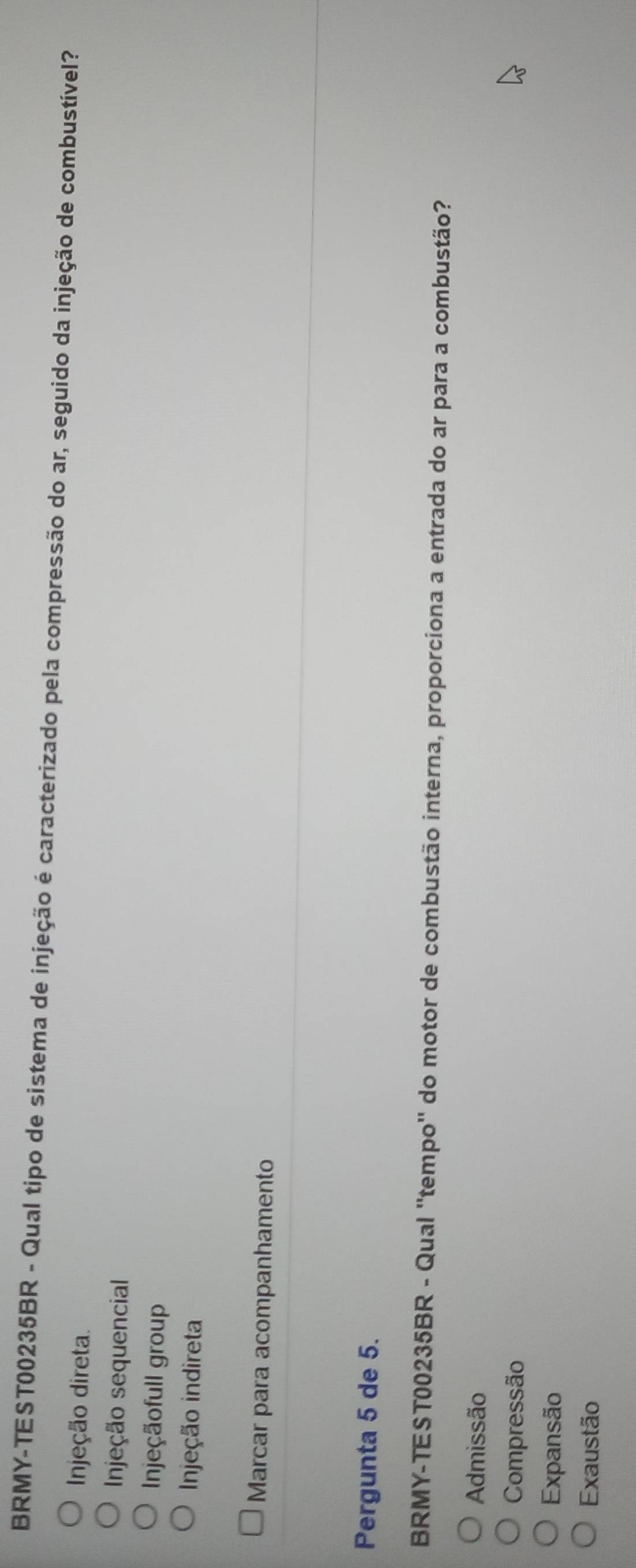 BRMY-TEST00235BR - Qual tipo de sistema de injeção é caracterizado pela compressão do ar, seguido da injeção de combustível?
Injeção direta.
Injeção sequencial
Injeçãofull group
Injeção indireta
Marcar para acompanhamento
Pergunta 5 de 5.
BRMY-TEST00235BR - Qual ''tempo'' do motor de combustão interna, proporciona a entrada do ar para a combustão?
Admissão
Compressão
Expansão
Exaustão
