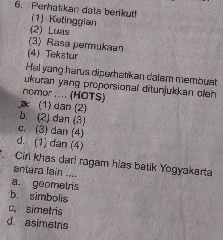 Perhatikan data berikut!
(1) Ketinggian
(2) Luas
(3) Rasa permukaan
(4) Tekstur
Hal yang harus diperhatikan dalam membuat
ukuran yang proporsional ditunjukkan oleh
nomor .... (HOTS)
a (1) dan (2)
b. (2) dan (3)
c. (3) dan (4)
d. (1) dan (4)
. Ciri khas dari ragam hias batik Yogyakarta
antara lain ....
a. geometris
b. simbolis
c. simetris
d. asimetris