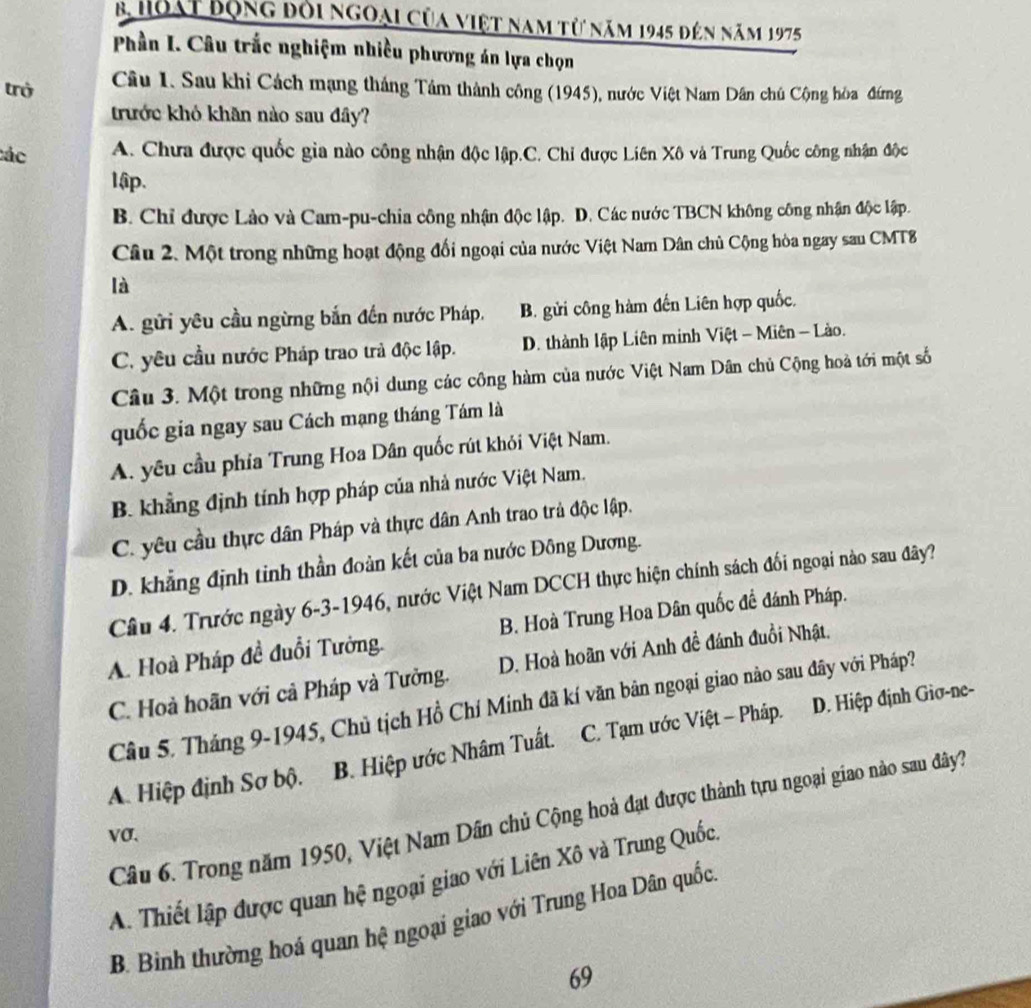 hoạt Bộng đỏi ngoại của việt nam từ năm 1945 đến năm 1975
Phần I. Câu trắc nghiệm nhiều phương án lựa chọn
trở  Câu 1. Sau khi Cách mạng tháng Tâm thành công (1945), nước Việt Nam Dân chủ Cộng hòa đứng
trước khỏ khăn nào sau đây?
tác A. Chưa được quốc gia nào công nhận độc lập.C. Chỉ được Liên Xô và Trung Quốc công nhận độc
lập.
B. Chỉ được Lảo và Cam-pu-chia công nhận độc lập. D. Các nước TBCN không công nhận độc lập.
Câu 2. Một trong những hoạt động đối ngoại của nước Việt Nam Dân chủ Cộng hòa ngay sau CMT8
là
A. gửi yêu cầu ngừng bắn đến nước Pháp, B. gửi công hàm đến Liên hợp quốc.
C. yêu cầu nước Pháp trao trả độc lập. D. thành lập Liên minh Việt - Miên - Lào.
Câu 3. Một trong những nội dung các công hàm của nước Việt Nam Dân chủ Cộng hoà tới một số
quốc gia ngay sau Cách mạng tháng Tám là
A. yêu cầu phía Trung Hoa Dân quốc rút khỏi Việt Nam.
B. khẳng định tính hợp pháp của nhà nước Việt Nam.
C. yêu cầu thực dân Pháp và thực dân Anh trao trả độc lập.
D. khẳng định tinh thần đoàn kết của ba nước Đông Dương.
Câu 4. Trước ngày 6-3-1946, nước Việt Nam DCCH thực hiện chính sách đối ngoại nào sau đây?
A. Hoà Pháp đề đuổi Tưởng. B. Hoà Trung Hoa Dân quốc đề đánh Pháp.
C. Hoà hoãn với cả Pháp và Tưởng. D. Hoà hoãn với Anh đề đánh đuổi Nhật.
Câu 5. Tháng 9-1945, Chủ tịch Hồ Chí Minh đã kí văn bản ngoại giao nào sau đây với Pháp?
A. Hiệp định Sơ bộ. B. Hiệp ước Nhâm Tuất. C. Tạm ước Việt - Pháp. D. Hiệp định Giơ-ne-
Câu 6. Trong năm 1950, Việt Nam Dần chủ Cộng hoả đạt được thành tựu ngoại giao nào sau đây?
vσ.
A. Thiết lập được quan hệ ngoại giao với Liên Xô và Trung Quốc
B. Bình thường hoá quan hệ ngoại giao với Trung Hoa Dân quốc
69