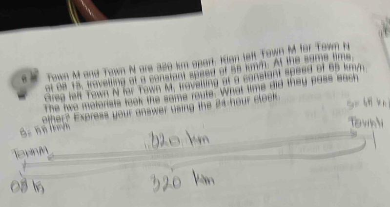 Town M and Town N are 320 km apart. Kian left Town M. for Town N 
ot 08 15, travelling at a constant speed of 58 km/h. At the same tims 
Greg left Town N for Town M. travalling at a senstant speed of 65 km/m
The two motorists took the same reute. What time did they pass each 
other? Express your answer using the 24 hour clock.