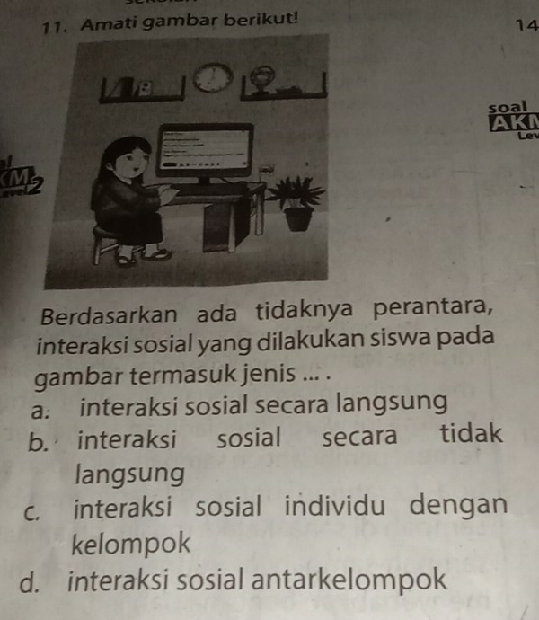 Amati gambar berikut!
14
soal
AKI
Lev
Berdasarkan ada tidaknya perantara,
interaksi sosial yang dilakukan siswa pada
gambar termasuk jenis ... .
a. interaksi sosial secara langsung
b. interaksi sosial secara tidak
langsung
c. interaksi sosial individu dengan
kelompok
d. interaksi sosial antarkelompok