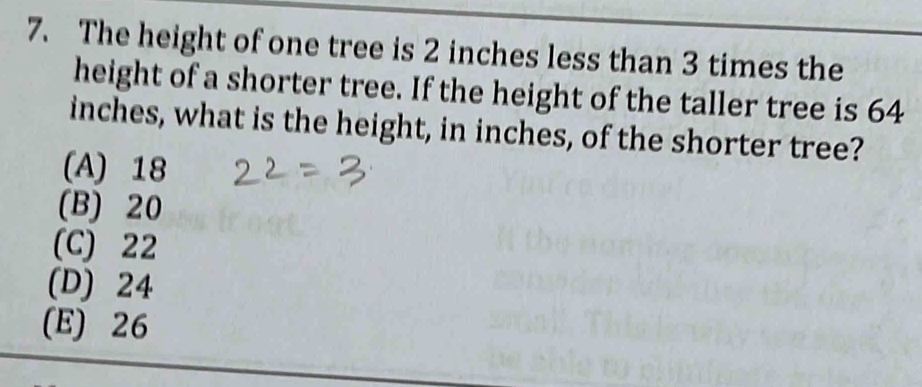 The height of one tree is 2 inches less than 3 times the
height of a shorter tree. If the height of the taller tree is 64
inches, what is the height, in inches, of the shorter tree?
(A) 18
(B) 20
(C) 22
(D) 24
(E) 26