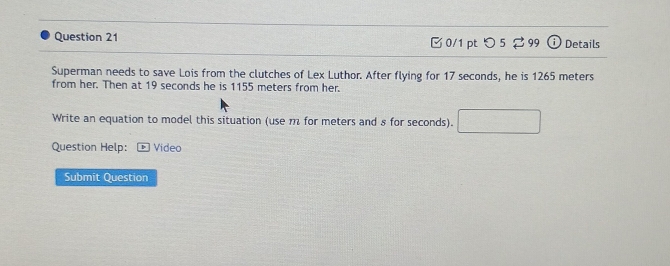 [0/1 pt つ 5 2 99 ①Details 
Superman needs to save Lois from the clutches of Lex Luthor. After flying for 17 seconds, he is 1265 meters
from her. Then at 19 seconds he is 1155 meters from her. 
Write an equation to model this situation (use m for meters and 8 for seconds). 
Question Help: Video 
Submit Question