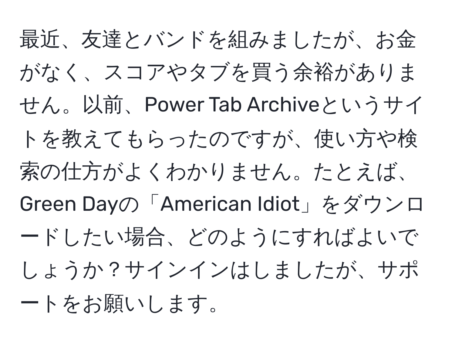 最近、友達とバンドを組みましたが、お金がなく、スコアやタブを買う余裕がありません。以前、Power Tab Archiveというサイトを教えてもらったのですが、使い方や検索の仕方がよくわかりません。たとえば、Green Dayの「American Idiot」をダウンロードしたい場合、どのようにすればよいでしょうか？サインインはしましたが、サポートをお願いします。