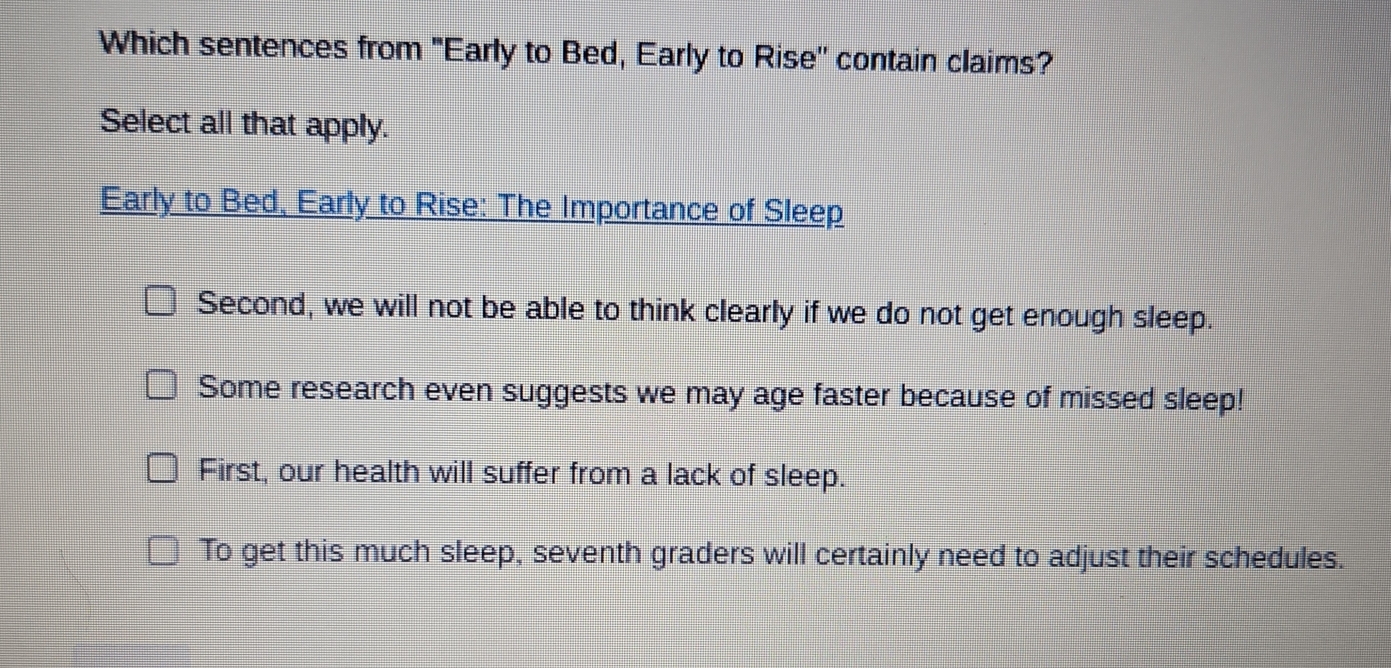 Which sentences from "Early to Bed, Early to Rise'' contain claims?
Select all that apply.
Early to Bed, Early to Rise: The Importance of Sleep
Second, we will not be able to think clearly if we do not get enough sleep.
Some research even suggests we may age faster because of missed sleep!
First, our health will suffer from a lack of sleep.
To get this much sleep, seventh graders will certainly need to adjust their schedules.