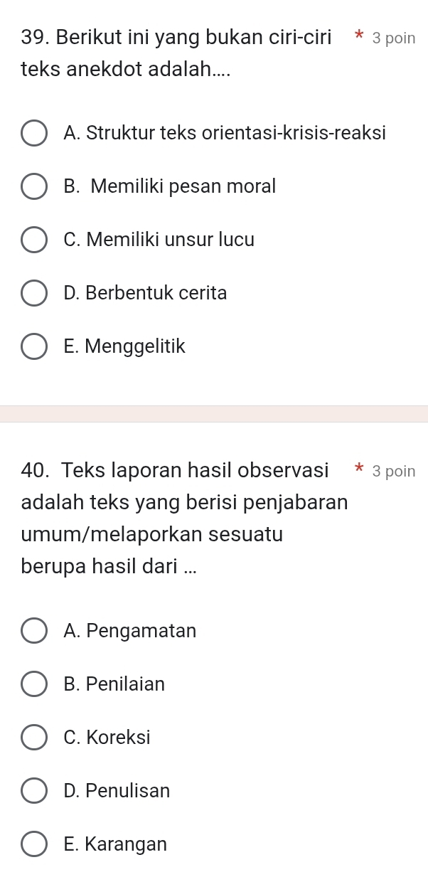 Berikut ini yang bukan ciri-ciri * 3 poin
teks anekdot adalah....
A. Struktur teks orientasi-krisis-reaksi
B. Memiliki pesan moral
C. Memiliki unsur lucu
D. Berbentuk cerita
E. Menggelitik
40. Teks laporan hasil observasi * 3 poin
adalah teks yang berisi penjabaran
umum/melaporkan sesuatu
berupa hasil dari ...
A. Pengamatan
B. Penilaian
C. Koreksi
D. Penulisan
E. Karangan