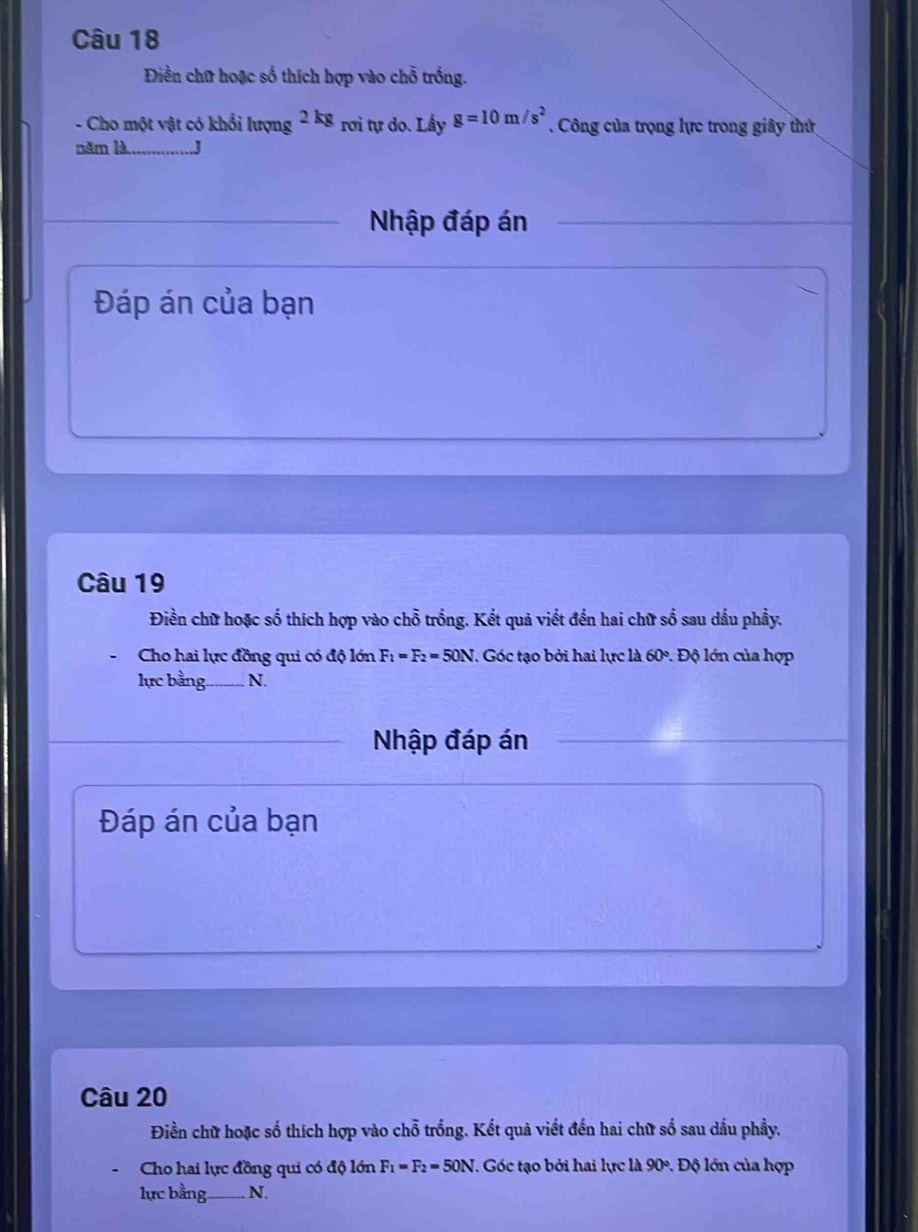 Điền chữ hoặc số thích hợp vào chỗ trống. 
- Cho một vật có khổi lượng 2kg rơi tự do. Lấy g=10m/s^2. Công của trọng lực trong giây thứ 
năm là _.J 
Nhập đáp án 
Đáp án của bạn 
Câu 19 
Điền chữ hoặc số thích hợp vào chỗ trống. Kết quả viết đến hai chữ số sau dầu phầy. 
Cho hai lực đồng qui có độ lớn F_1=F_2=50N 7. Góc tạo bởi hai lực là 60°. Độ lớn của hợp 
lực bằng _ N. 
Nhập đáp án 
Đáp án của bạn 
Câu 20 
Điền chữ hoặc số thích hợp vào chỗ trống. Kết quả viết đến hai chữ số sau dầu phầy. 
Cho hai lực đồng qui có độ lớn F_1=F_2=50N J. Góc tạo bởi hai lực là 90° : Độ lớn của hợp 
lực bằng_ N.