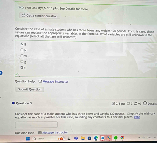 Score on last try: 5 of 5 pts. See Details for more.
Get a similar question
Consider the case of a male student who has three beers and weighs 120 pounds. For this case, these
values can replace the appropriate variables in the formula. What variables are still unknown in the
equation? (select all that are still unknown)
B
N
w
g
t
Question Help: Message instructor
Submit Question
Question 3 □0/5 pts つ 3 $ 99 Details
Consider the case of a male student who has three beers and weighs 120 pounds. Simplify the Widmark
equation as much as possible for this case, rounding any constants to 3 decimal places. Hint
Question Help: Message instructor
Search
EN