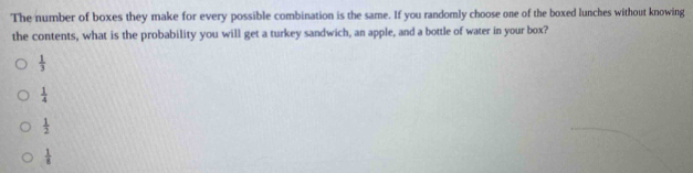 The number of boxes they make for every possible combination is the same. If you randomly choose one of the boxed lunches without knowing
the contents, what is the probability you will get a turkey sandwich, an apple, and a bottle of water in your box?
 1/3 
 1/4 
 1/2 
 1/8 