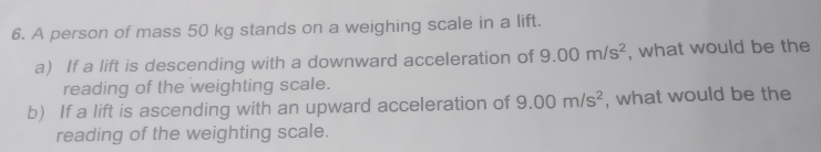 A person of mass 50 kg stands on a weighing scale in a lift. 
a) If a lift is descending with a downward acceleration of 9.00m/s^2 , what would be the 
reading of the weighting scale. 
b) If a lift is ascending with an upward acceleration of 9.00m/s^2 , what would be the 
reading of the weighting scale.