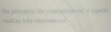 No processo do conhecimento, o sujeito 
realiza três movimentos: