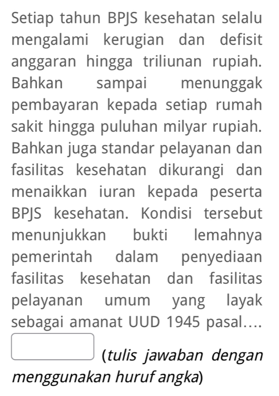 Setiap tahun BPJS kesehatan selalu 
mengalami kerugian dan defisit 
anggaran hingga triliunan rupiah. 
Bahkan sampai menunggak 
pembayaran kepada setiap rumah 
sakit hingga puluhan milyar rupiah. 
Bahkan juga standar pelayanan dan 
fasilitas kesehatan dikurangi dan 
menaikkan iuran kepada peserta 
BPJS kesehatan. Kondisi tersebut 
menunjukkan bukti lemahnya 
pemerintah dalam penyediaan 
fasilitas kesehatan dan fasilitas 
pelayanan umum yang layak 
sebagai amanat UUD 1945 pasal.... 
□ (tulis jawaban dengan 
menggunakan huruf angka)