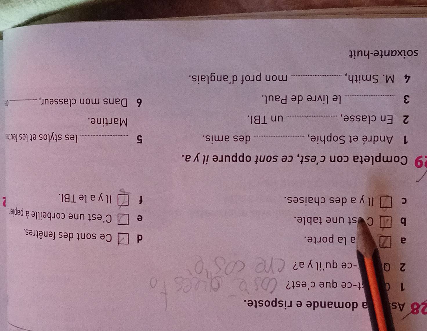 As a domande e risposte.
1 C st-ce que c'est?
2 Q -ce qu'il y a?
a a la porte. d Ce sont des fenêtres.
b C est une table.
e C'est une corbeille à papier,
C Il y a des chaises. f Il y a le TBI.
9 Completa con c’est, ce sont oppure il y a.
1 André et Sophie, _des amis. 5 _les stylos et les feutr 
2 En classe, _un TBI.
Martine.
3 _le livre de Paul.
6 Dans mon classeur,_ C
4 M. Smith, _mon prof d’anglais.
soixante-huit