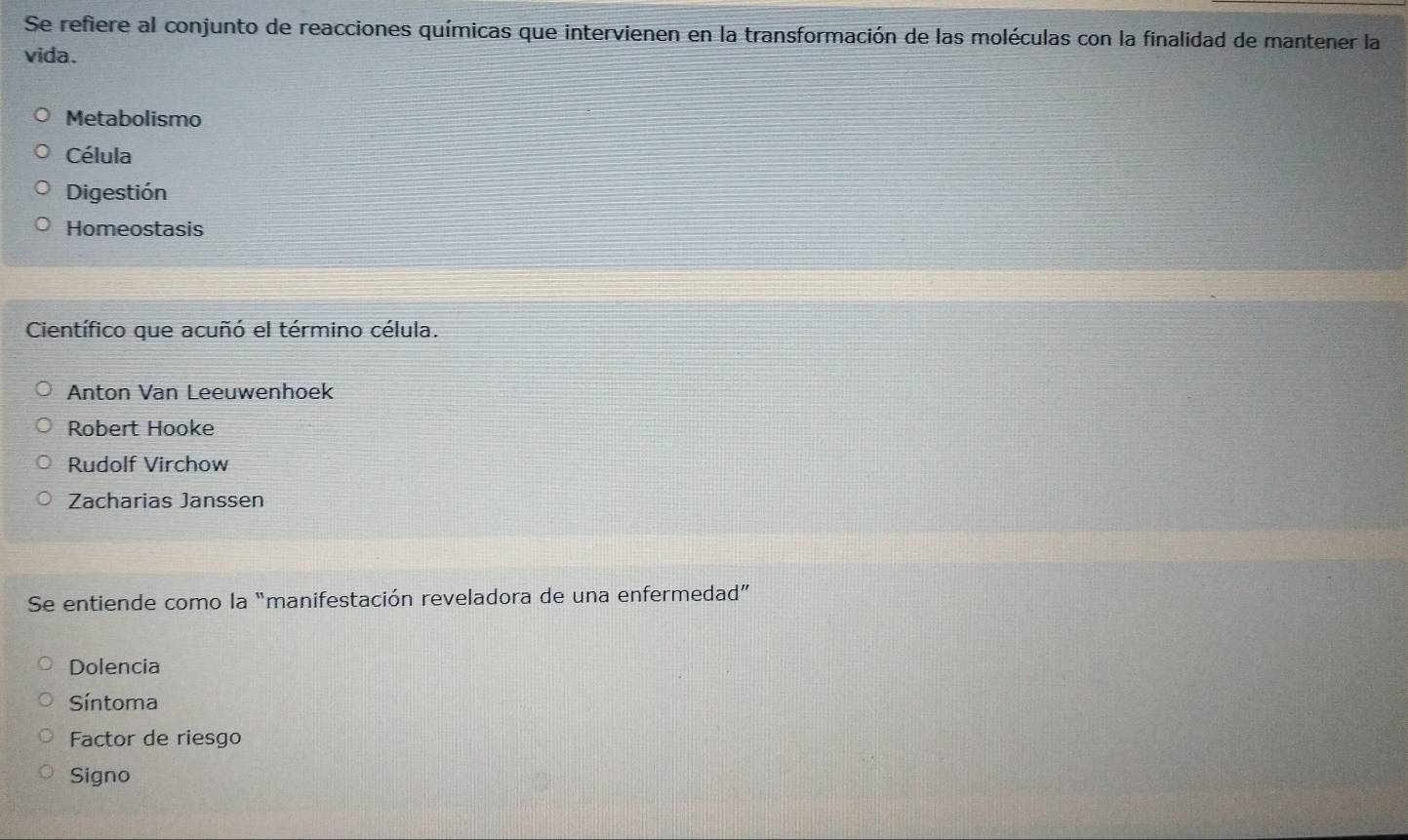 Se refiere al conjunto de reacciones químicas que intervienen en la transformación de las moléculas con la finalidad de mantener la
vida.
Metabolismo
Célula
Digestión
Homeostasis
Científico que acuñó el término célula.
Anton Van Leeuwenhoek
Robert Hooke
Rudolf Virchow
Zacharias Janssen
Se entiende como la “manifestación reveladora de una enfermedad”
Dolencia
Síntoma
Factor de riesgo
Signo