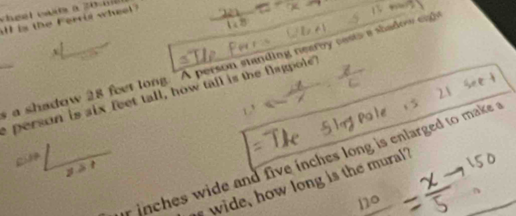 all is the Ferrid wheel? 
v 
a shadow 28 feet long. "A person standing nearby casts a shadow enl 
2 
e person is six feet tall, how tall is the flagpole 
in es wide and five inches long is enlarged to make . 
s wide, how long is the mural?