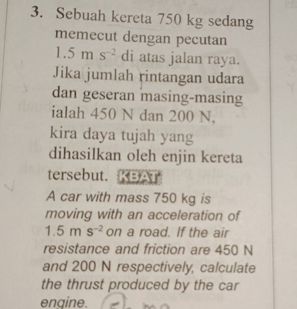 Sebuah kereta 750 kg sedang 
memecut dengan pecutan
1. 5ms^(-2) di atas jalan raya. 
Jika jumlah rintangan udara 
dan geseran masing-masing 
ialah 450 N dan 200 N, 
kira daya tujah yang 
dihasilkan oleh enjin kereta 
tersebut. 
A car with mass 750 kg is 
moving with an acceleration of
1.5ms^(-2) on a road. If the air 
resistance and friction are 450 N
and 200 N respectively, calculate 
the thrust produced by the car 
engine.