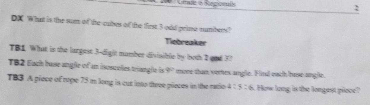 # / Grade 6 Regionals 2 
DX What is the sum of the cubes of the first 3 odd prime numbers? 
Tiebreaker 
TB1 What is the largest 3 -digit number divisible by both 2and 37
TB2 Each base angle of an isosceles triangle is 9° more than vertex angle. Find each base angle. 
TB3 A piece of rope 75 m long is cut into three pieces in the ratio 4:5:6. How long is the longest piece?