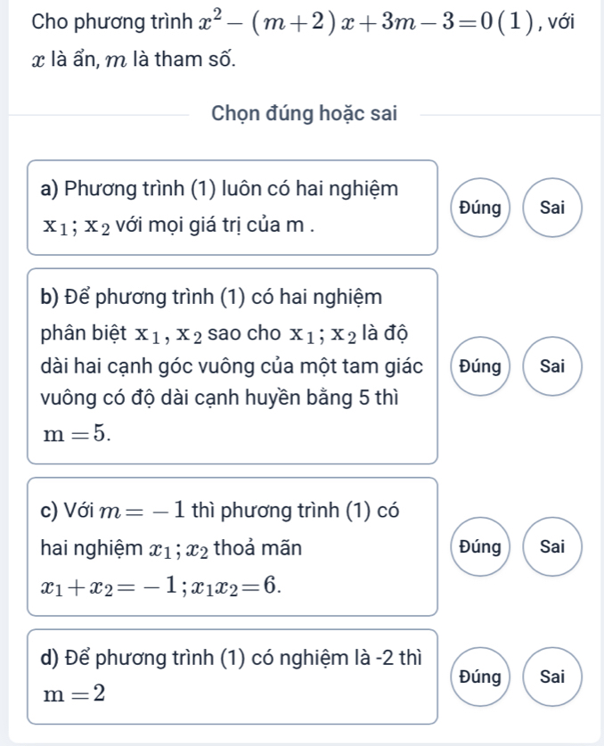 Cho phương trình x^2-(m+2)x+3m-3=0(1) , với
x là ẩn, m là tham số.
Chọn đúng hoặc sai
a) Phương trình (1) luôn có hai nghiệm
Đúng Sai
x_1; x_2 với mọi giá trị của m.
b) Để phương trình (1) có hai nghiệm
phân biệt x_1, x_2 sao cho x_1; x_2 là độ
dài hai cạnh góc vuông của một tam giác Đúng Sai
vuông có độ dài cạnh huyền bằng 5 thì
m=5. 
c) Với m=-1 thì phương trình (1) có
hai nghiệm x_1; x_2 thoả mãn Đúng Sai
x_1+x_2=-1; x_1x_2=6. 
d) Để phương trình (1) có nghiệm là -2 thì
Đúng Sai
m=2