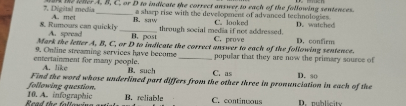 muen
Mark the lelter A, B, C, or D to indicate the correct answer.to each of the following sentences.
7. Digital media _a sharp rise with the development of advanced technologies.
A. met B. saw C. looked D. watched
8. Rumours can quickly _through social media if not addressed.
A. spread B. post C. prove D. confirm
Mark the letter A, B, C, or D to indicate the correct answer to each of the following sentence.
9. Online streaming services have become _popular that they are now the primary source of
entertainment for many people.
A. like B. such C. as D. so
Find the word whose underlined part differs from the other three in pronunciation in each of the
following question.
10. A. infographic B. reliable C. continuous
Read the following D. publicity