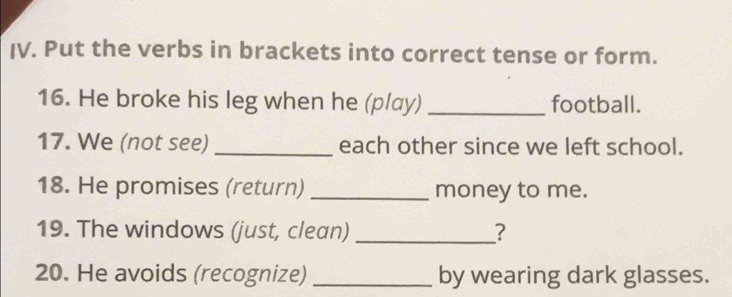 Put the verbs in brackets into correct tense or form. 
16. He broke his leg when he (play) _football. 
17. We (not see) _each other since we left school. 
18. He promises (return) _money to me. 
19. The windows (just, clean) _? 
20. He avoids (recognize) _by wearing dark glasses.