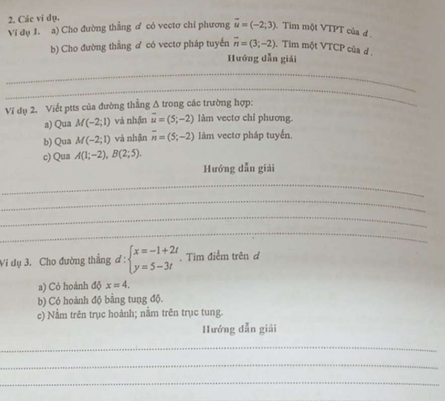 Các vi dụ. 
Ví dụ 1. a) Cho đường thẳng ở có vectơ chỉ phương vector u=(-2;3) Tim một VTPT của d. 
b) Cho đường thẳng ♂ có vectơ pháp tuyến vector n=(3;-2). Tim một VTCP của d . 
Hướng dẫn giải 
_ 
_ 
_ 
Ví dụ 2. Viết ptts của đường thẳng sqrt() A trong các trường hợp: 
_ 
a) Qua M(-2;1) và nhận vector u=(5;-2) làm vectơ chỉ phương. 
b) Qua M(-2;1) và nhận overline n=(5;-2) làm vectơ pháp tuyến. 
c) Qua A(1;-2), B(2;5). 
Hướng dẫn giải 
_ 
_ 
_ 
_ 
Vi dụ 3. Cho đường thẳng d:beginarrayl x=-1+2t y=5-3tendarray.. Tìm điểm trên d 
a) Có hoành độ x=4. 
b) Có hoành độ bằng tung độ. 
c) Nằm trên trục hoành; nằm trên trục tung. 
Hướng dẫn giải 
_ 
_ 
_