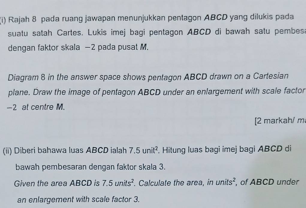 Rajah 8 pada ruang jawapan menunjukkan pentagon ABCD yang dilukis pada 
suatu satah Cartes. Lukis imej bagi pentagon ABCD di bawah satu pembesa 
dengan faktor skala −2 pada pusat M. 
Diagram 8 in the answer space shows pentagon ABCD drawn on a Cartesian 
plane. Draw the image of pentagon ABCD under an enlargement with scale factor
-2 at centre M. 
[2 markah/ m 
(ii) Diberi bahawa luas ABCD ialah 7.5unit^2. Hitung luas bagi imej bagi ABCD di 
bawah pembesaran dengan faktor skala 3. 
Given the area ABCD is 7.5units^2. Calculate the area, in units^2 , of ABCD under 
an enlargement with scale factor 3.