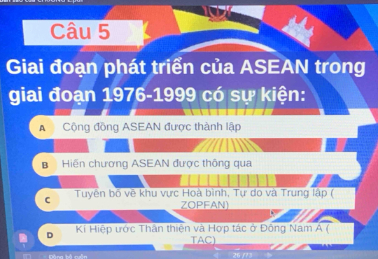 Giai đoạn phát triển của ASEAN trong
giai đoạn 1976-1999 có sự kiện:
A Cộng đồng ASEAN được thành lập
B Hiến chương ASEAN được thông qua
C Tuyên bố vê khu vực Hoà bình, Tự do và Trung lập (
ZOPFAN)
D Kí Hiệp ước Thân thiện và Hợp tác ở Đông Nam Á (
TAC)
â og bộ cuần 26 /