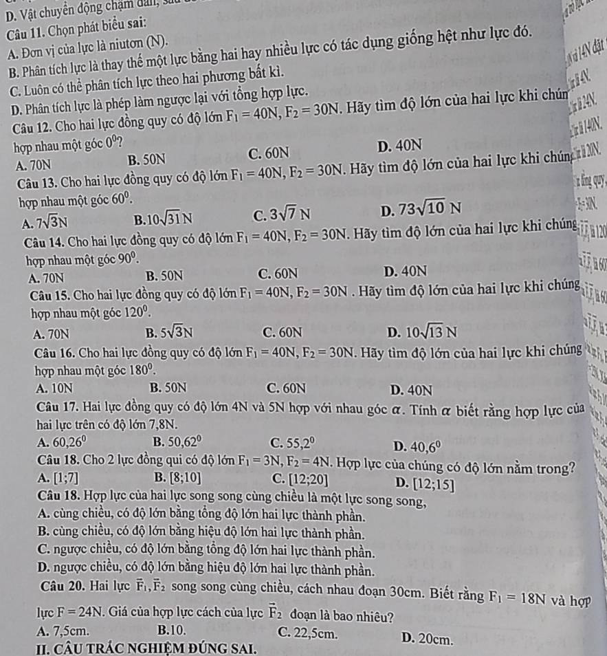D. Vật chuyển động chạm dan, su
Câu 11. Chọn phát biểu sai:
A. Đơn vị của lực là niutơn (N).
N à 1 4N đặt
B. Phân tích lực là thay thế một lực bằng hai hay nhiều lực có tác dụng giống hệt như lực đó.
C. Luôn có thể phân tích lực theo hai phương bất kì.
D. Phân tích lực là phép làm ngược lại với tổng hợp lực.
Câu 12. Cho hai lực đồng quy có độ lớn F_1=40N,F_2=30N Hãy tìm độ lớn của hai lực khi chúm
N
: r  140N.
hợp nhau một góc 0^0 ?
A. 70N B. 50N C. 60N D. 40N
Câu 13. Cho hai lực đồng quy có độ lớn F_1=40N,F_2=30N. Hãy tìm độ lớn của hai lực khi chúng tXN
hợp nhau một góc 60^0.
A. 7sqrt(3)N B. 10sqrt(31)N C. 3sqrt(7)N D. 73sqrt(10)N +3=3N.
Câu 14. Cho hai lực đồng quy có độ lớn F_1=40N,F_2=30N Hãy tìm độ lớn của hai lực khi chúng
hợp nhau một góc 90^0.
A. 70N B. 50N C. 60N D. 40N
 
Câu 15. Cho hai lực đồng quy có độ lớn F_1=40N,F_2=30N Hãy tìm độ lớn của hai lực khi chúng
hợp nhau một góc 120^0.
A. 70N B. 5sqrt(3)N C. 60N D. 10sqrt(13)N
Câu 16. Cho hai lực đồng quy có độ lớn F_1=40N,F_2=30N. Hãy tìm độ lớn của hai lực khi chúng 4
hợp nhau một góc 180^0.
A. 10N B. 50N C. 60N D. 40N
Câu 17. Hai lực đồng quy có độ lớn 4N và 5N hợp với nhau góc α. Tính α biết rằng hợp lực của
hai lực trên có độ lớn 7,8N.
A. 60,26° B. 50,62° C. 55,2^0 D. 40,6^0
Câu 18. Cho 2 lực đồng qui có độ lớn F_1=3N F_2=4N Hợp lực của chúng có độ lớn nằm trong?
A. [1;7] B. [8;10] C. [12;20] D. [12;15]
Câu 18. Hợp lực của hai lực song song cùng chiều là một lực song song,
A. cùng chiều, có độ lớn bằng tổng độ lớn hai lực thành phần.
B. cùng chiều, có độ lớn bằng hiệu độ lớn hai lực thành phần.
C. ngược chiều, có độ lớn bằng tổng độ lớn hai lực thành phần.
D. ngược chiều, có độ lớn bằng hiệu độ lớn hai lực thành phần.
Câu 20. Hai lực vector F_1,vector F_2 song song cùng chiều, cách nhau đoạn 30cm. Biết rằng F_1=18N và hợp
lực F=24N.  Giá của hợp lực cách của lực vector F_2 đoạn là bao nhiêu?
A. 7,5cm. B.10. C. 22,5cm. D. 20cm.
II. CÂU TRÁC NGHIệM đÚnG SAI.
