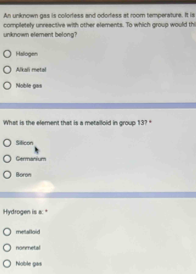 An unknown gas is colorless and odorless at room temperature. It is
completely unreactive with other elements. To which group would thi
unknown element belong?
Halogen
Alkali metal
Noble gas
What is the element that is a metalloid in group 13? *
Silicon
Germanium
Boron
Hydrogen is a: *
metalloid
nonmetal
Noble gas