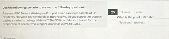 Use the following scenario to answer the following questions: 
A recent ABC News / Washington Post poll asked a random sample of US 20 Numeric 1 point 
residents, "Beyond any scholarships they receive, do you support or oppose What is the point estimate? 
paying salaries to college athletes?" The 95% confdence interval for the 
proportion of people who support salaries is 0.295 to 0.365. Type your answer...