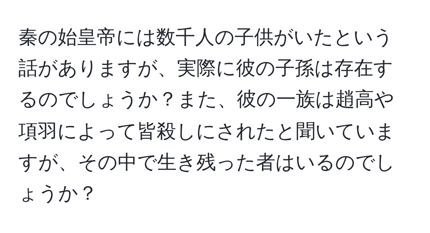 秦の始皇帝には数千人の子供がいたという話がありますが、実際に彼の子孫は存在するのでしょうか？また、彼の一族は趙高や項羽によって皆殺しにされたと聞いていますが、その中で生き残った者はいるのでしょうか？