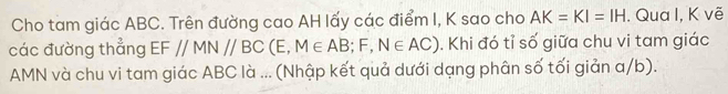 Cho tam giác ABC. Trên đường cao AH lấy các điểm I, K sao cho AK=KI=IH. Qua I, K vẽ 
các đường thẳng EF//MN//BC ( E M∈ AB;F,N∈ AC). Khi đó tỉ số giữa chu vi tam giác 
AMN và chu vi tam giác ABC là ... (Nhập kết quả dưới dạng phân số tối giản a/b).