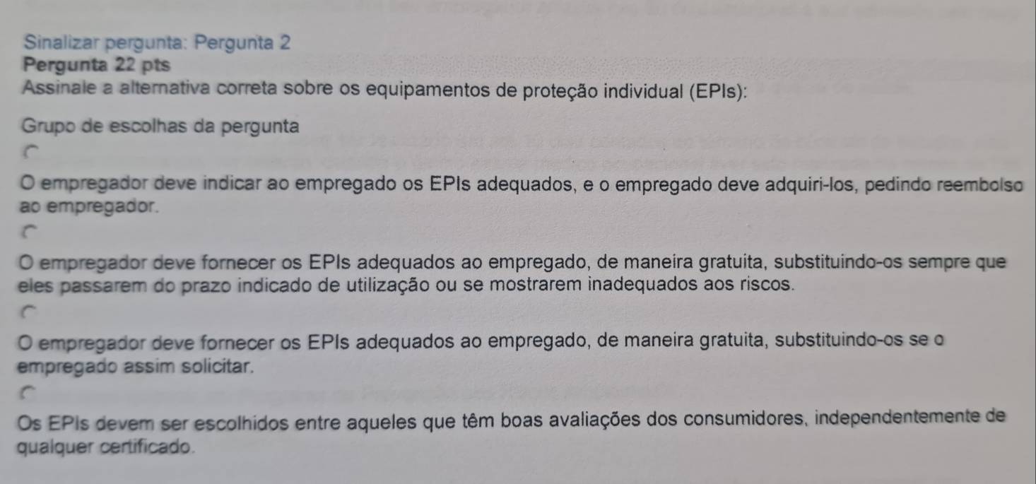 Sinalizar pergunta: Pergunta 2
Pergunta 22 pts
Assinale a alternativa correta sobre os equipamentos de proteção individual (EPIs):
Grupo de escolhas da pergunta
O empregador deve indicar ao empregado os EPIs adequados, e o empregado deve adquiri-los, pedindo reembolso
ao empregador.
O empregador deve fornecer os EPIs adequados ao empregado, de maneira gratuita, substituindo-os sempre que
eles passarem do prazo indicado de utilização ou se mostrarem inadequados aos riscos.
O empregador deve fornecer os EPIs adequados ao empregado, de maneira gratuita, substituindo-os se o
empregado assim solicitar.
Os EPIs devem ser escolhidos entre aqueles que têm boas avaliações dos consumidores, independentemente de
qualquer certificado.