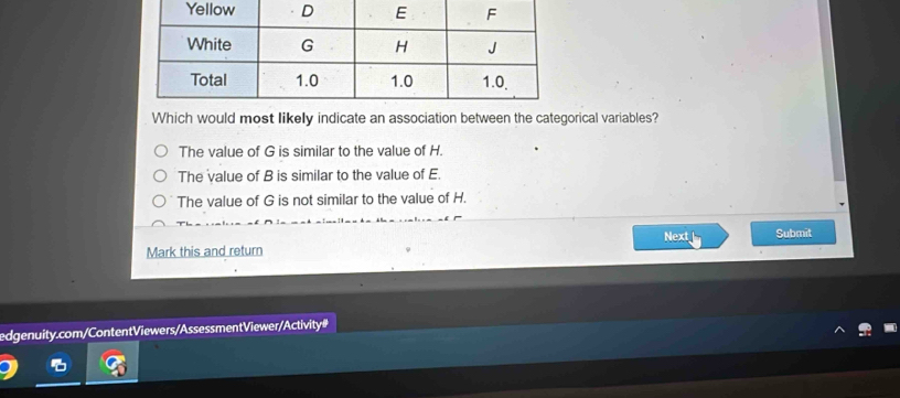 Which would most likely indicate an association between the categorical variables?
The value of G is similar to the value of H.
The value of B is similar to the value of E.
The value of G is not similar to the value of H.
Next Submit
Mark this and return
edgenuity.com/ContentViewers/Assessment Viewer/Activity#