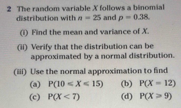 The random variable X follows a binomial 
distribution with n=25 and p=0.38. 
(i) Find the mean and variance of X. 
(ii) Verify that the distribution can be 
approximated by a normal distribution. 
(iii) Use the normal approximation to find 
(a) P(10≤slant X≤slant 15) (b) P(X=12)
(c) P(X<7) (d) P(X≥slant 9)